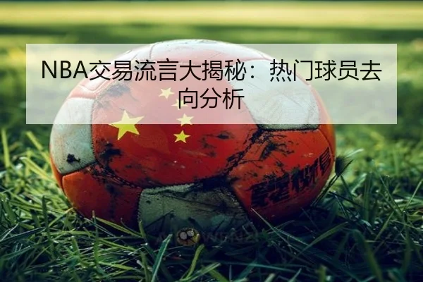 NBA交易流言大揭秘：热门球员去向分析